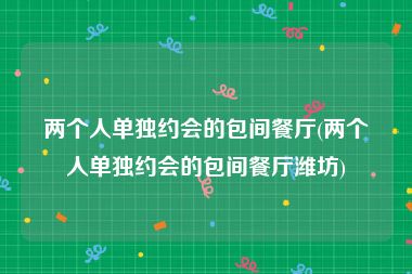 两个人单独约会的包间餐厅(两个人单独约会的包间餐厅潍坊)