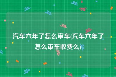 汽车六年了怎么审车(汽车六年了怎么审车收费么)