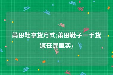 莆田鞋拿货方式(莆田鞋子一手货源在哪里买)