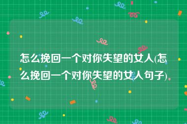 怎么挽回一个对你失望的女人(怎么挽回一个对你失望的女人句子)