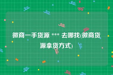微商一手货源 *** 去哪找(微商货源拿货方式)