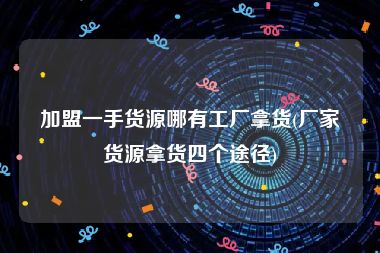 加盟一手货源哪有工厂拿货(厂家货源拿货四个途径)