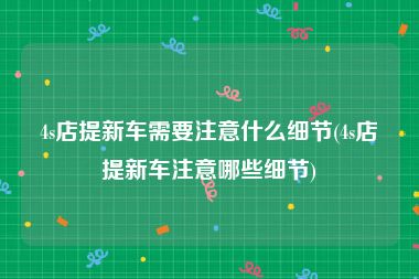 4s店提新车需要注意什么细节(4s店提新车注意哪些细节)