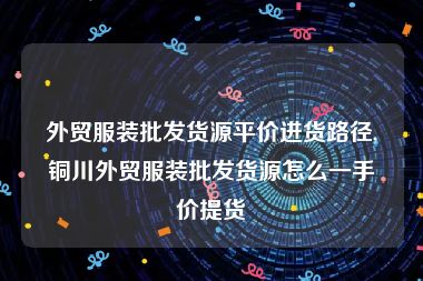 外贸服装批发货源平价进货路径,铜川外贸服装批发货源怎么一手价提货