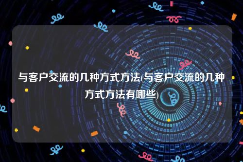 与客户交流的几种方式方法(与客户交流的几种方式方法有哪些)