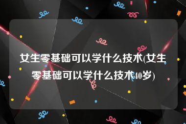 女生零基础可以学什么技术(女生零基础可以学什么技术40岁)