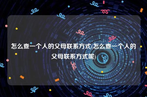 怎么查一个人的父母联系方式(怎么查一个人的父母联系方式呢)