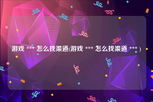 游戏 *** 怎么找渠道(游戏 *** 怎么找渠道 *** )