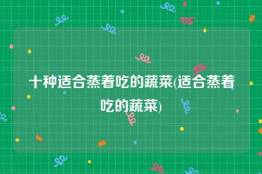 十种适合蒸着吃的蔬菜(适合蒸着吃的蔬菜)