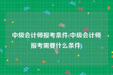 中级会计师报考条件(中级会计师报考需要什么条件)