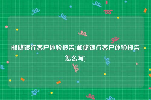 邮储银行客户体验报告(邮储银行客户体验报告怎么写)