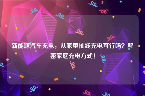 新能源汽车充电，从家里扯线充电可行吗？解密家庭充电方式！