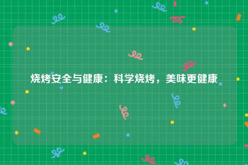 烧烤安全与健康：科学烧烤，美味更健康