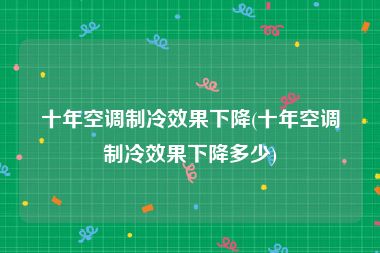 十年空调制冷效果下降(十年空调制冷效果下降多少)