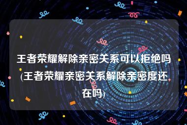王者荣耀解除亲密关系可以拒绝吗(王者荣耀亲密关系解除亲密度还在吗)