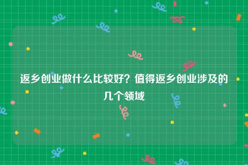 返乡创业做什么比较好？值得返乡创业涉及的几个领域