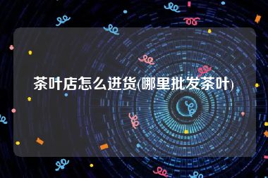 茶叶店怎么进货(哪里批发茶叶)