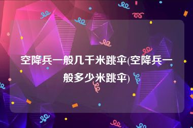 空降兵一般几千米跳伞(空降兵一般多少米跳伞)