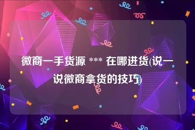 微商一手货源 *** 在哪进货(说一说微商拿货的技巧)