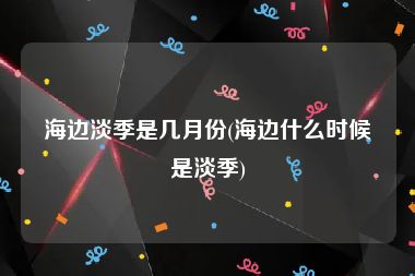 海边淡季是几月份(海边什么时候是淡季)