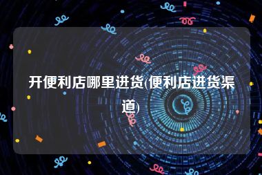 开便利店哪里进货(便利店进货渠道)