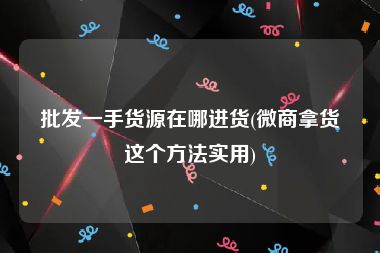 批发一手货源在哪进货(微商拿货这个方法实用)