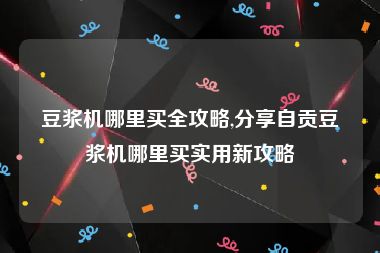 豆浆机哪里买全攻略,分享自贡豆浆机哪里买实用新攻略