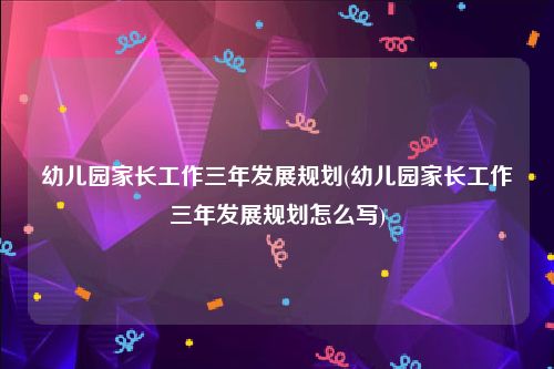 幼儿园家长工作三年发展规划(幼儿园家长工作三年发展规划怎么写)