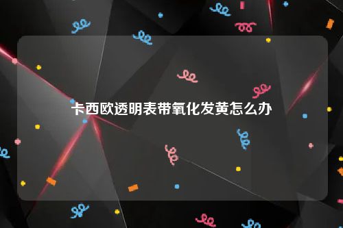 卡西欧透明表带氧化发黄怎么办