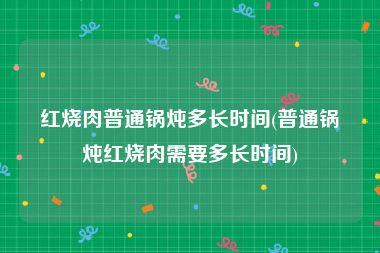 红烧肉普通锅炖多长时间(普通锅炖红烧肉需要多长时间)