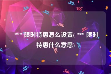  *** 限时特惠怎么设置( *** 限时特惠什么意思)
