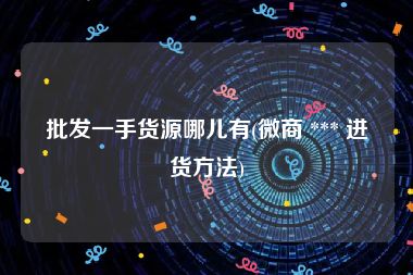 批发一手货源哪儿有(微商 *** 进货方法)