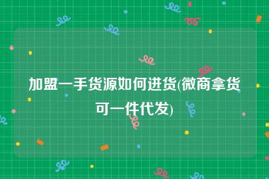 加盟一手货源如何进货(微商拿货可一件代发)