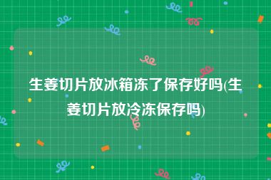 生姜切片放冰箱冻了保存好吗(生姜切片放冷冻保存吗)