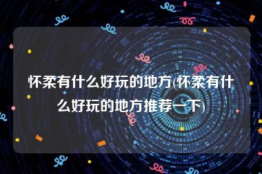 怀柔有什么好玩的地方(怀柔有什么好玩的地方推荐一下)