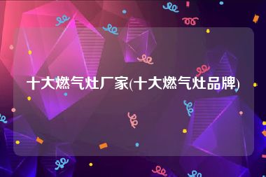 十大燃气灶厂家(十大燃气灶品牌)