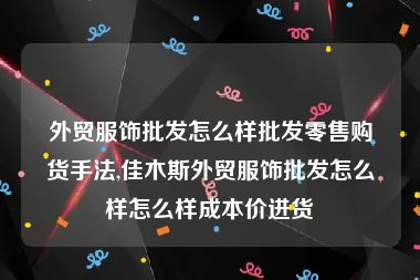 外贸服饰批发怎么样批发零售购货手法,佳木斯外贸服饰批发怎么样怎么样成本价进货