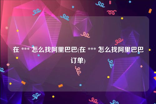 在 *** 怎么找阿里巴巴(在 *** 怎么找阿里巴巴订单)