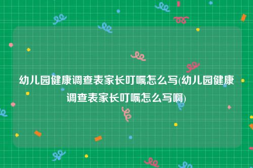 幼儿园健康调查表家长叮嘱怎么写(幼儿园健康调查表家长叮嘱怎么写啊)