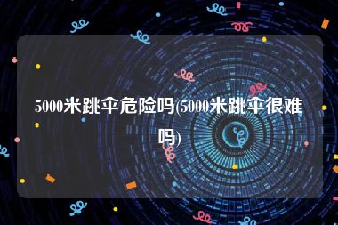 5000米跳伞危险吗(5000米跳伞很难吗)