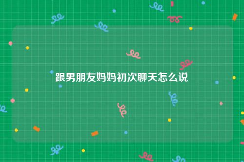 跟男朋友妈妈初次聊天怎么说