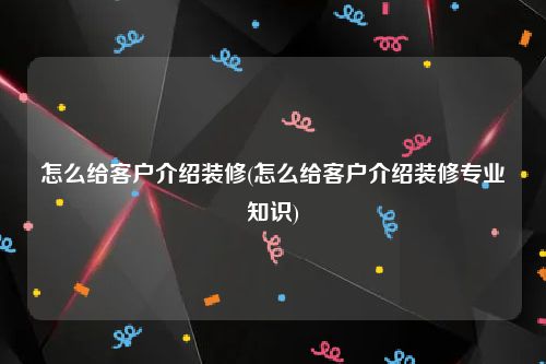 怎么给客户介绍装修(怎么给客户介绍装修专业知识)