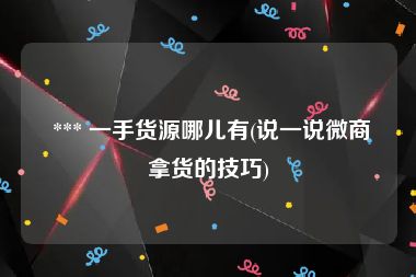  *** 一手货源哪儿有(说一说微商拿货的技巧)