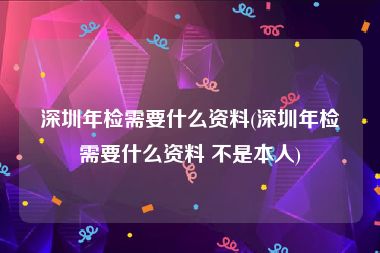 深圳年检需要什么资料(深圳年检需要什么资料 不是本人)