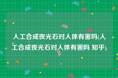 人工合成夜光石对人体有害吗(人工合成夜光石对人体有害吗 知乎)