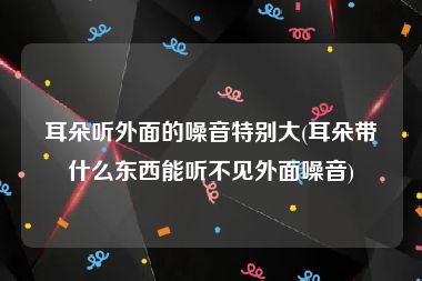 耳朵听外面的噪音特别大(耳朵带什么东西能听不见外面噪音)