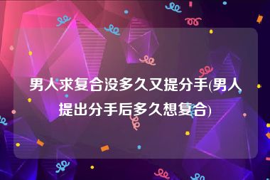男人求复合没多久又提分手(男人提出分手后多久想复合)
