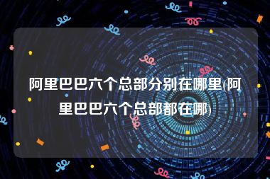 阿里巴巴六个总部分别在哪里(阿里巴巴六个总部都在哪)