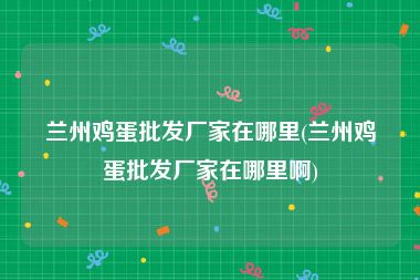 兰州鸡蛋批发厂家在哪里(兰州鸡蛋批发厂家在哪里啊)