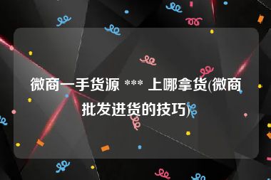 微商一手货源 *** 上哪拿货(微商批发进货的技巧)